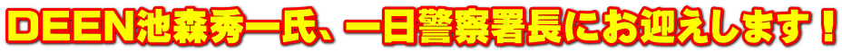 DEEN池森秀一氏、一日警察署長にお迎えします!